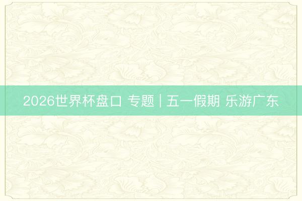 2026世界杯盘口 专题 | 五一假期 乐游广东