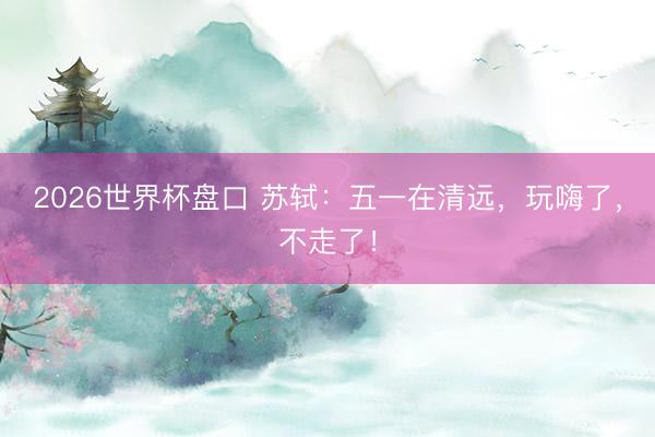 2026世界杯盘口 苏轼:五一在清远,玩嗨了,不走了!