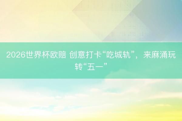 2026世界杯欧赔 创意打卡“吃城轨”,来麻涌玩转“五一”