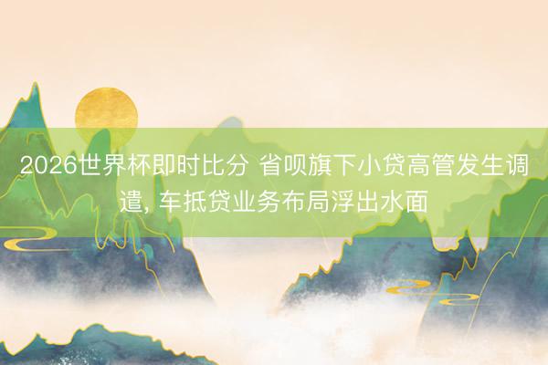 2026世界杯即时比分 省呗旗下小贷高管发生调遣, 车抵贷业务布局浮出水面