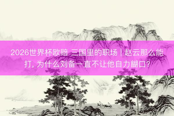 2026世界杯欧赔 三国里的职场 | 赵云那么能打, 为什么刘备一直不让他自力餬口?