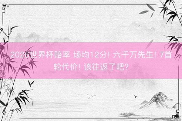 2026世界杯赔率 场均12分! 六千万先生! 7首轮代价! 该往返了吧?
