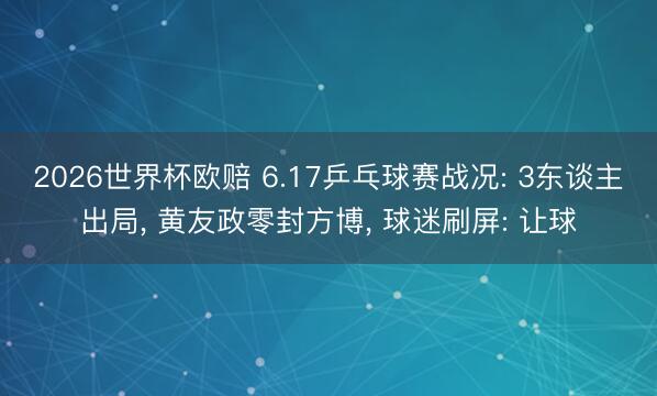 2026世界杯欧赔 6.17乒乓球赛战况: 3东谈主出局, 黄友政零封方博, 球迷刷屏: 让球