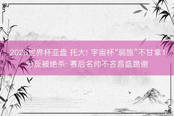 2026世界杯亚盘 托大! 宇宙杯“弱旅”不甘拿1分反被绝杀: 赛后名帅不吝昌盛跪谢