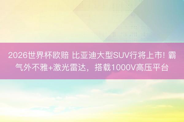 2026世界杯欧赔 比亚迪大型SUV行将上市! 霸气外不雅+激光雷达,搭载1000V高压平台