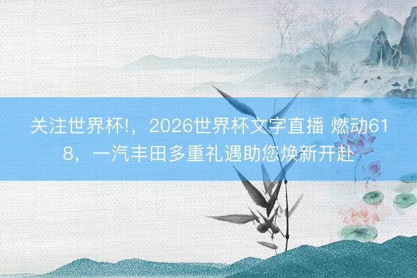 关注世界杯!,2026世界杯文字直播 燃动618,一汽丰田多重礼遇助您焕新开赴