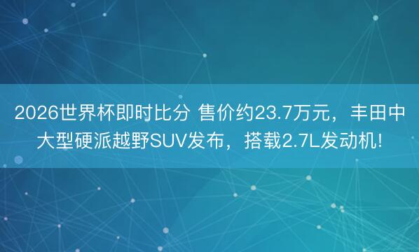 2026世界杯即时比分 售价约23.7万元,丰田中大型硬派越野SUV发布,搭载2.7L发动机!