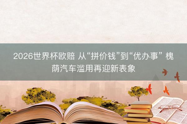 2026世界杯欧赔 从“拼价钱”到“优办事” 槐荫汽车滥用再迎新表象