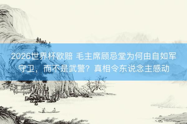 2026世界杯欧赔 毛主席顾忌堂为何由自如军守卫,而不是武警?真相令东说念主感动