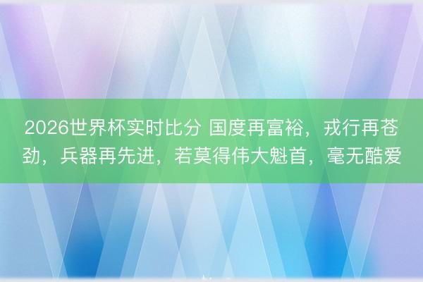 2026世界杯实时比分 国度再富裕,戎行再苍劲,兵器再先进,若莫得伟大魁首,毫无酷爱