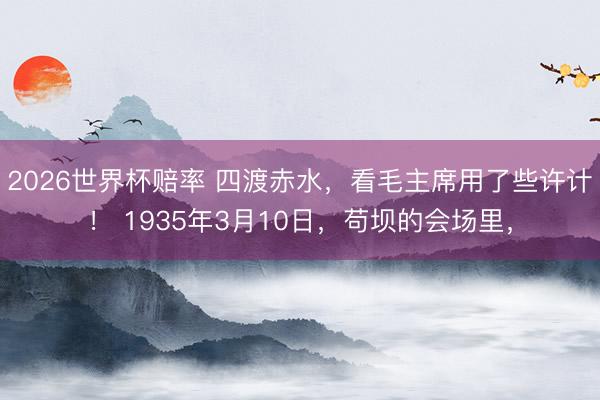 2026世界杯赔率 四渡赤水，看毛主席用了些许计！ 1935年3月10日，苟坝的会场里，