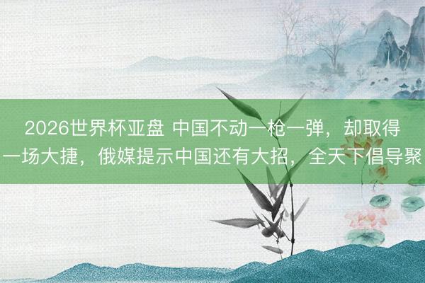 2026世界杯亚盘 中国不动一枪一弹,却取得一场大捷,俄媒提示中国还有大招,全天下倡导聚
