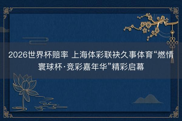 2026世界杯赔率 上海体彩联袂久事体育“燃情寰球杯·竞彩嘉年华”精彩启幕