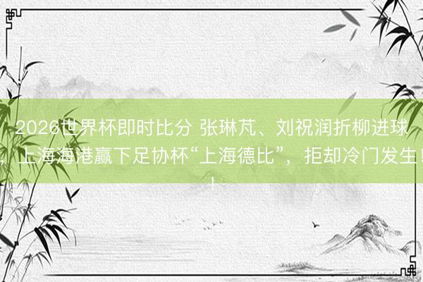 2026世界杯即时比分 张琳芃、刘祝润折柳进球,上海海港赢下足协杯“上海德比”,拒却冷门发生!